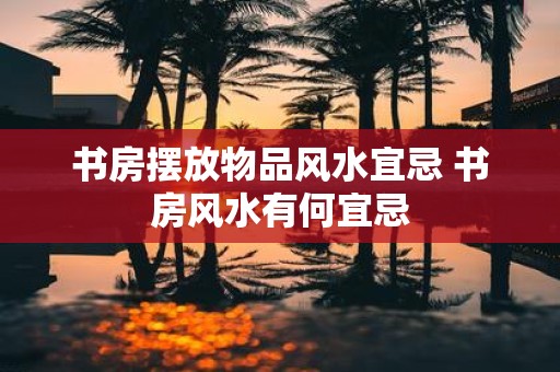 书房摆放物品风水宜忌 书房风水有何宜忌