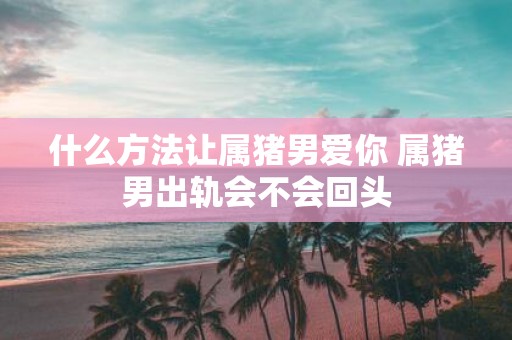什么方法让属猪男爱你 属猪男出轨会不会回头