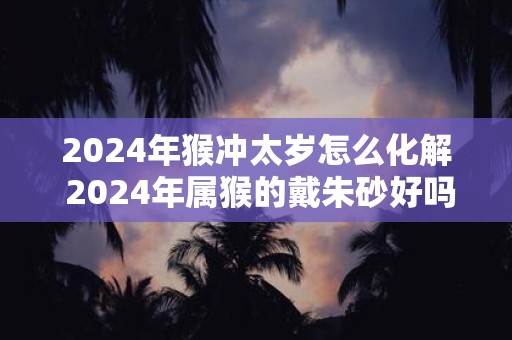 2025年猴冲太岁怎么化解 2025年属猴的戴朱砂好吗