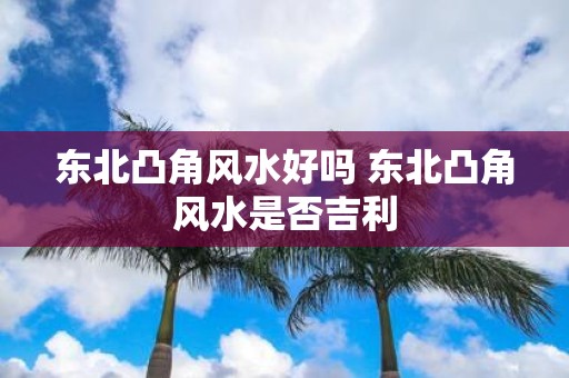 东北凸角风水好吗 东北凸角风水是否吉利