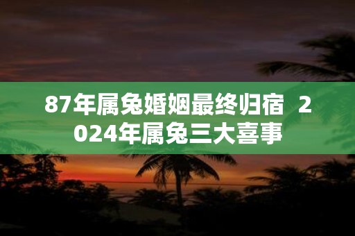 87年属兔婚姻最终归宿 2025年属兔三大喜事