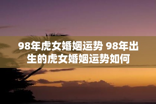 98年虎女婚姻运势 98年出生的虎女婚姻运势如何