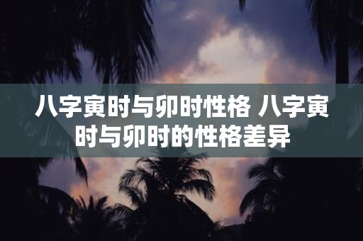 八字寅时与卯时性格 八字寅时与卯时的性格差异