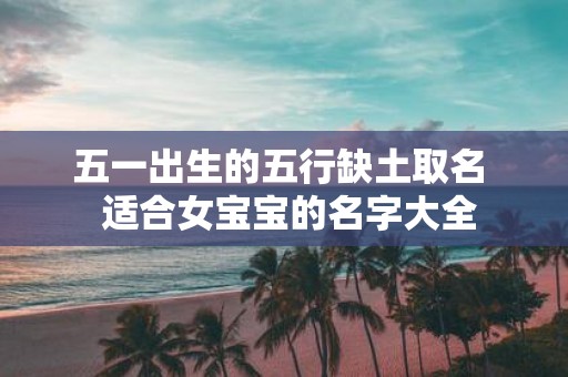 五一出生的五行缺土取名 适合女宝宝的名字大全