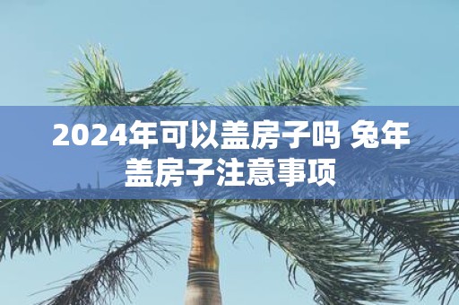 2025年可以盖房子吗 蛇年盖房子注意事项