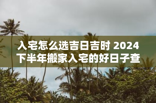 入宅怎么选吉日吉时 2025下半年搬家入宅的好日子查询