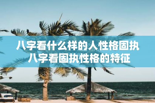 八字看什么样的人性格固执 八字看固执性格的特征