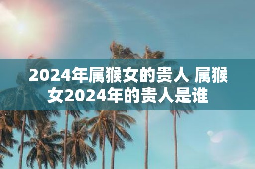 2025年属猴女的贵人 属猴女2025年的贵人是谁