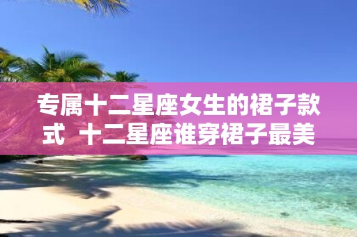 专属十二星座女生的裙子款式 十二星座谁穿裙子最美