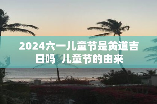 2025六一儿童节是黄道吉日吗 儿童节的由来