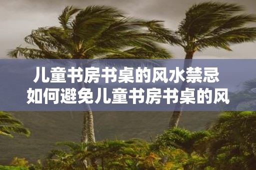 儿童书房书桌的风水禁忌 如何避免儿童书房书桌的风水禁忌