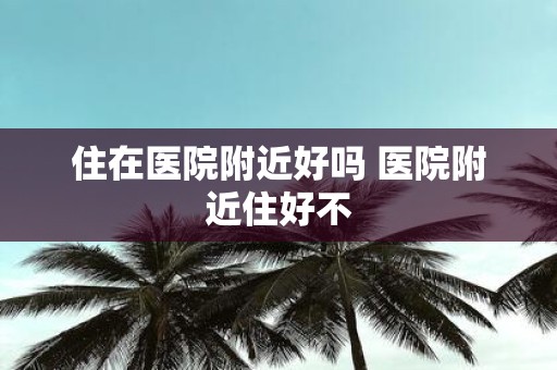 住在医院附近好吗 医院附近住好不