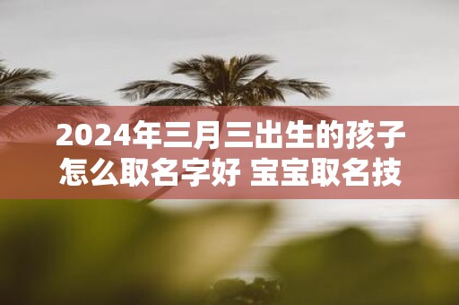 2025年三月三出生的孩子怎么取名字好 宝宝取名技巧
