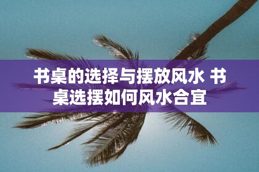 书桌的选择与摆放风水 书桌选摆如何风水合宜