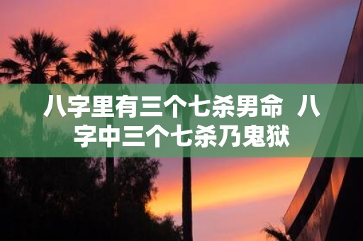 八字里有三个七杀男命 八字中三个七杀乃鬼狱