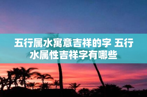 五行属水寓意吉祥的字 五行水属性吉祥字有哪些