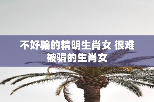 不好骗的精明生肖女 很难被骗的生肖女