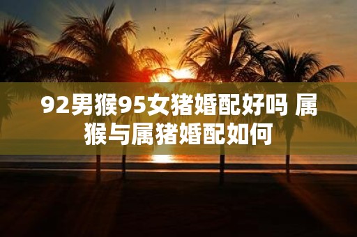 92男猴95女猪婚配好吗 属猴与属猪婚配如何