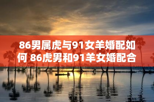86男属虎与91女羊婚配如何 86虎男和91羊女婚配合适吗