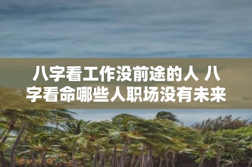 八字看工作没前途的人 八字看命哪些人职场没有未来