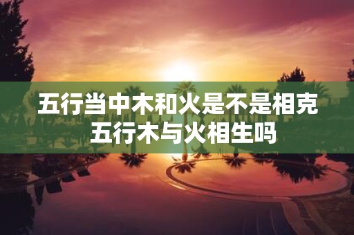 五行当中木和火是不是相克 五行木与火相生吗