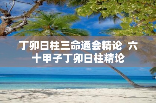 丁卯日柱三命通会精论 六十甲子丁卯日柱精论
