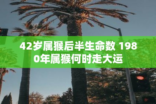 42岁属猴后半生命数 1980年属猴何时走大运