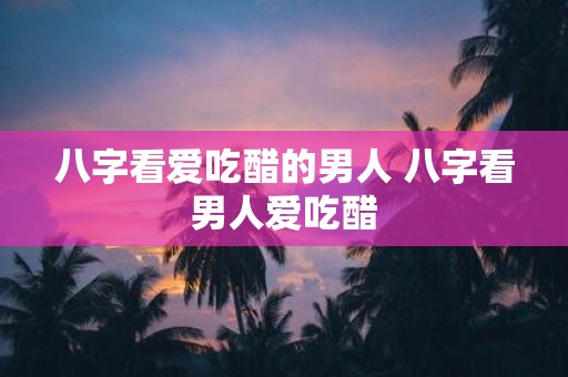 八字看爱吃醋的男人 八字看男人爱吃醋