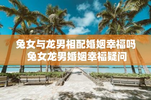 兔女与龙男相配婚姻幸福吗 兔女龙男婚姻幸福疑问