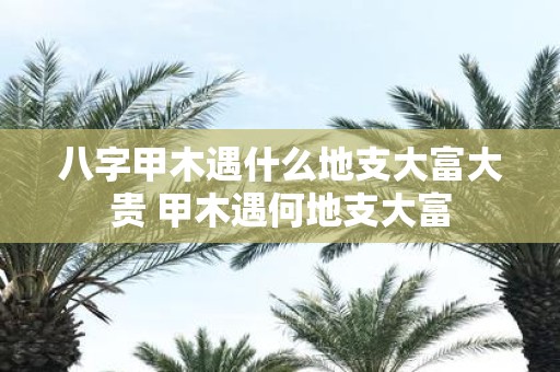 八字甲木遇什么地支大富大贵 甲木遇何地支大富