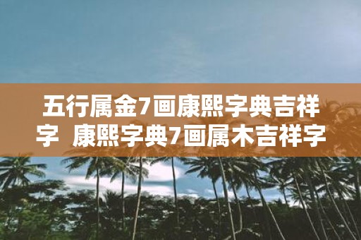 五行属金7画康熙字典吉祥字 康熙字典7画属木吉祥字解释