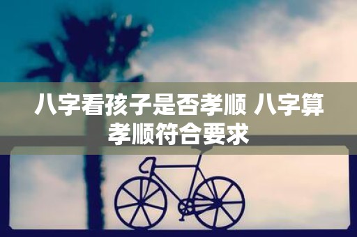 八字看孩子是否孝顺 八字算孝顺符合要求