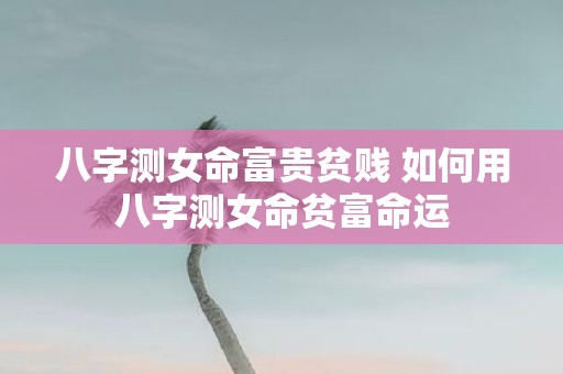 八字测女命富贵贫贱 如何用八字测女命贫富命运 八字测女命富贵贫贱 如何用八字测女命贫富命运