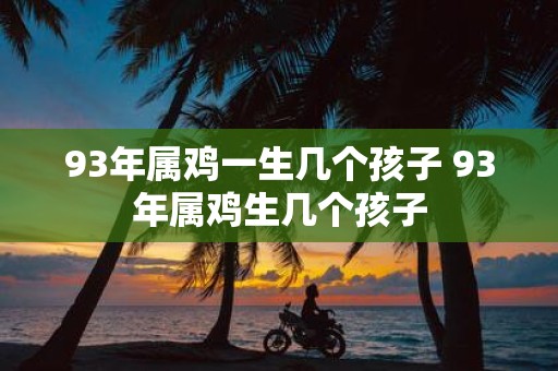 93年属鸡一生几个孩子 93年属鸡生几个孩子