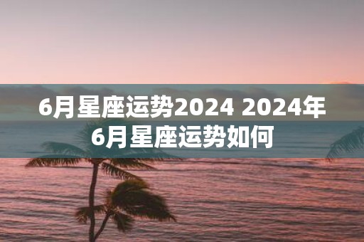 6月星座运势2025 2025年6月星座运势如何