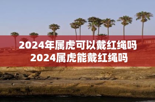 2025年属虎可以戴红绳吗 2025属虎能戴红绳吗