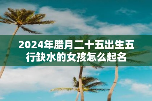 2025年腊月二十五出生五行缺水的女孩怎么起名