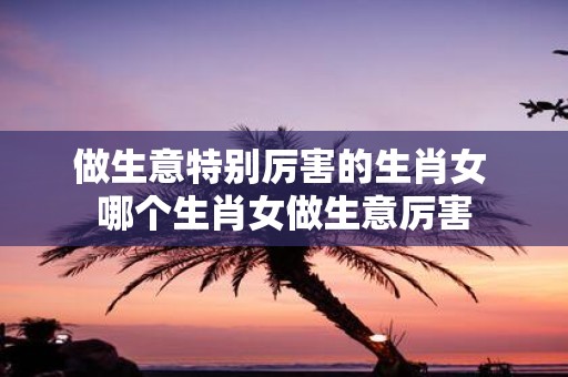 做生意特别厉害的生肖女 哪个生肖女做生意厉害
