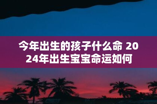 今年出生的孩子什么命 2025年出生宝宝命运如何