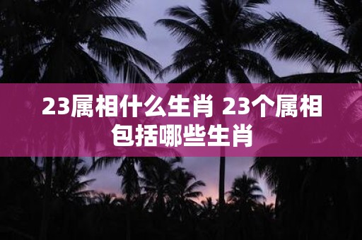 23属相什么生肖 23个属相包括哪些生肖