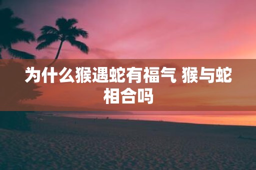 为什么猴遇蛇有福气 猴与蛇相合吗