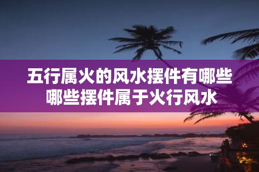 五行属火的风水摆件有哪些 哪些摆件属于火行风水
