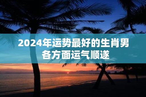 2025年运势最好的生肖男 各方面运气顺遂