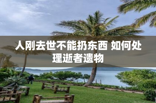 人刚去世不能扔东西 如何处理逝者遗物