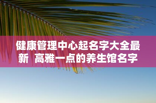 健康管理中心起名字大全最新 高雅一点的养生馆名字