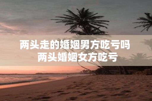 两头走的婚姻男方吃亏吗 两头婚姻女方吃亏
