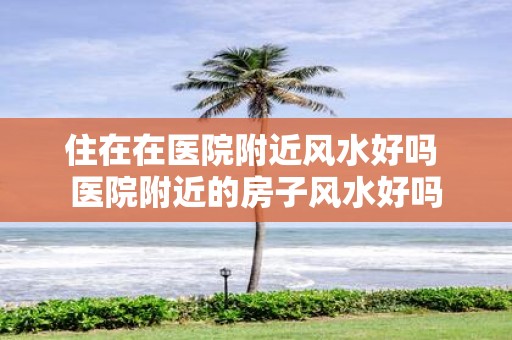 住在在医院附近风水好吗 医院附近的房子风水好吗