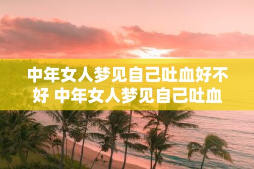 中年女人梦见自己吐血好不好 中年女人梦见自己吐血意味着什么