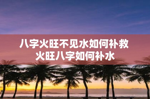 八字火旺不见水如何补救 火旺八字如何补水