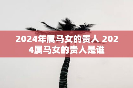 2025年属马女的贵人 2025属马女的贵人是谁